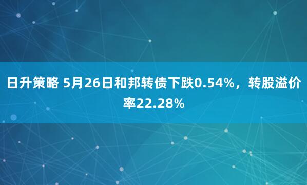 日升策略 5月26日和邦转债下跌0.54%，转股溢价率22.28%