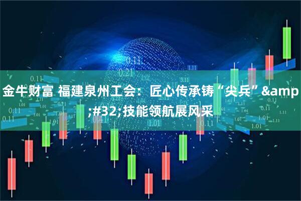 金牛财富 福建泉州工会：匠心传承铸“尖兵”&#32;技能领航展风采