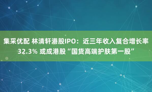 集采优配 林清轩港股IPO：近三年收入复合增长率32.3% 或成港股“国货高端护肤第一股”