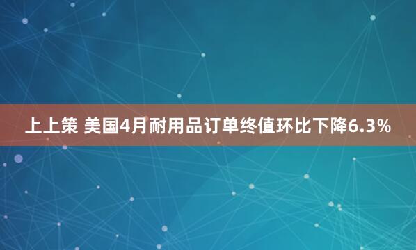上上策 美国4月耐用品订单终值环比下降6.3%
