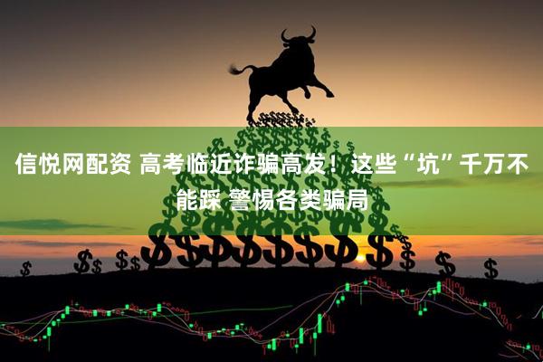 信悦网配资 高考临近诈骗高发！这些“坑”千万不能踩 警惕各类骗局
