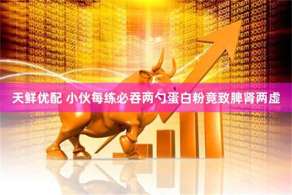 天鲜优配 小伙每练必吞两勺蛋白粉竟致脾肾两虚