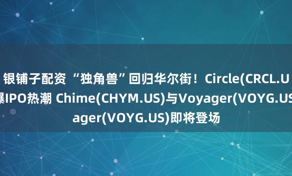 银铺子配资 “独角兽”回归华尔街！Circle(CRCL.US)大涨引爆IPO热潮 Chime(CHYM.US)与Voyager(VOYG.US)即将登场
