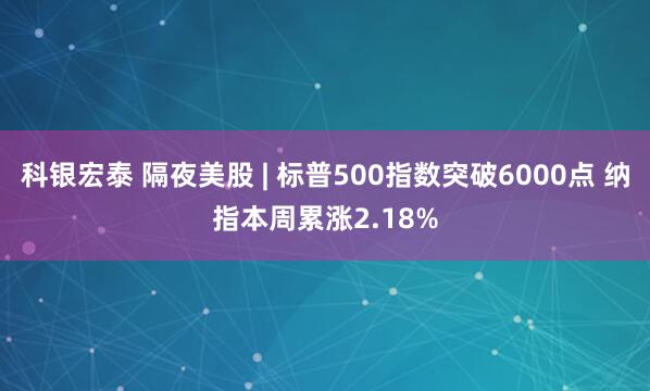 科银宏泰 隔夜美股 | 标普500指数突破6000点 纳指本周累涨2.18%