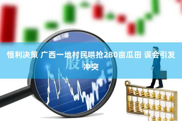 恒利决策 广西一地村民哄抢280亩瓜田 误会引发冲突