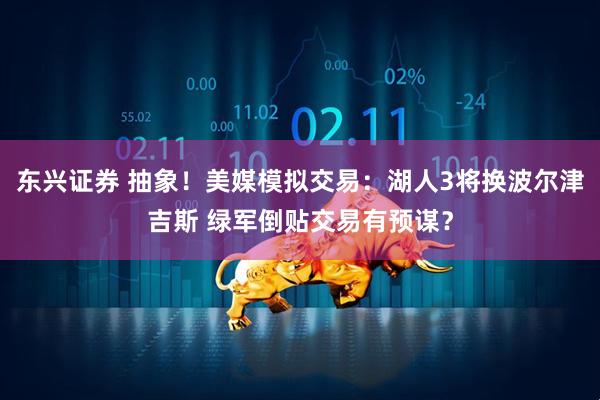 东兴证券 抽象！美媒模拟交易：湖人3将换波尔津吉斯 绿军倒贴交易有预谋？