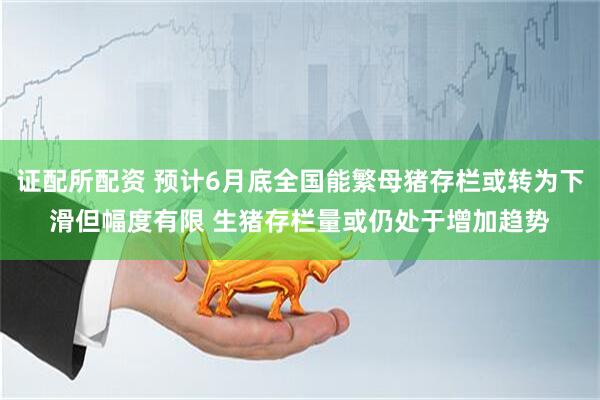 证配所配资 预计6月底全国能繁母猪存栏或转为下滑但幅度有限 生猪存栏量或仍处于增加趋势