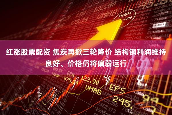 红涨股票配资 焦炭再掀三轮降价 结构钢利润维持良好、价格仍将偏弱运行