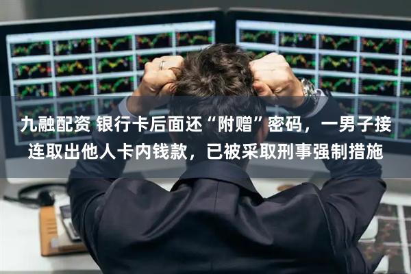 九融配资 银行卡后面还“附赠”密码，一男子接连取出他人卡内钱款，已被采取刑事强制措施