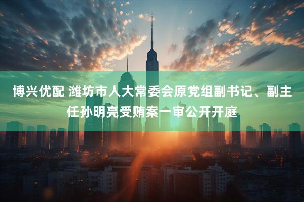 博兴优配 潍坊市人大常委会原党组副书记、副主任孙明亮受贿案一审公开开庭