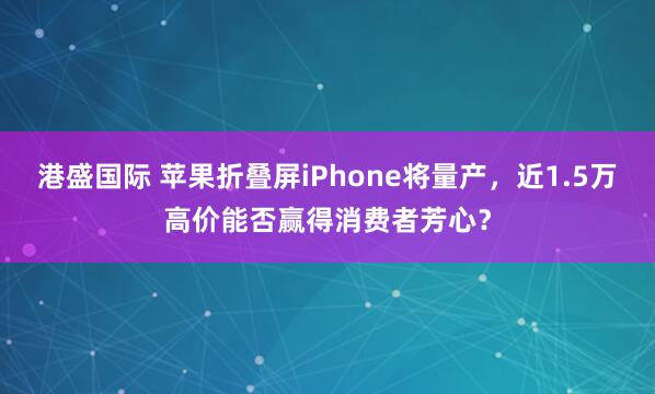 港盛国际 苹果折叠屏iPhone将量产，近1.5万高价能否赢得消费者芳心？
