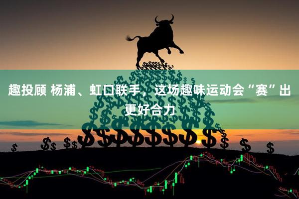 趣投顾 杨浦、虹口联手，这场趣味运动会“赛”出更好合力