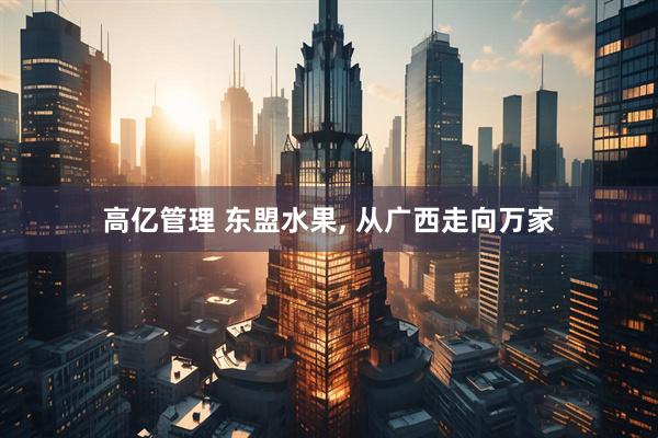 高亿管理 东盟水果, 从广西走向万家