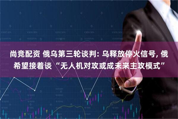 尚竞配资 俄乌第三轮谈判: 乌释放停火信号, 俄希望接着谈 “无人机对攻或成未来主攻模式”
