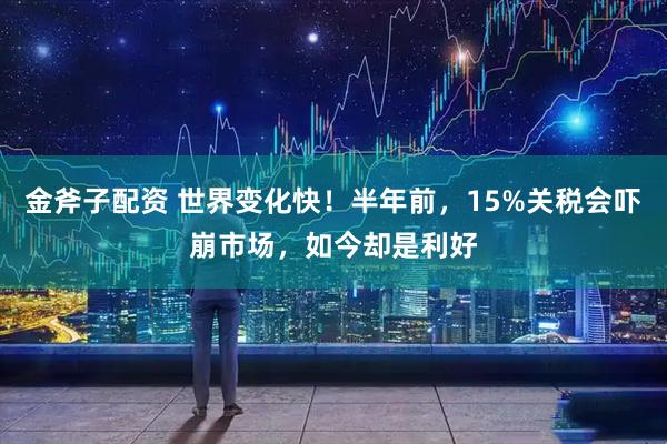 金斧子配资 世界变化快！半年前，15%关税会吓崩市场，如今却是利好