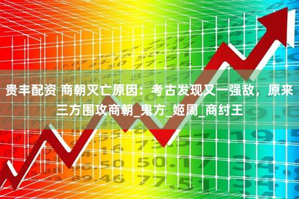 贵丰配资 商朝灭亡原因：考古发现又一强敌，原来三方围攻商朝_鬼方_姬周_商纣王