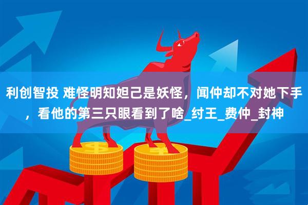 利创智投 难怪明知妲己是妖怪，闻仲却不对她下手，看他的第三只眼看到了啥_纣王_费仲_封神