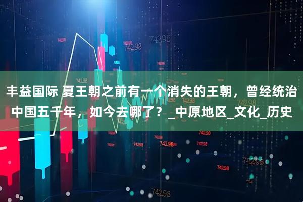 丰益国际 夏王朝之前有一个消失的王朝，曾经统治中国五千年，如今去哪了？_中原地区_文化_历史