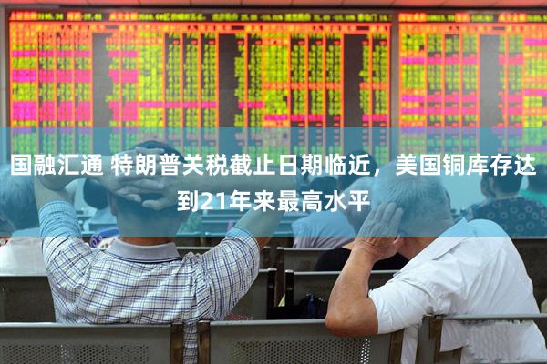 国融汇通 特朗普关税截止日期临近，美国铜库存达到21年来最高水平