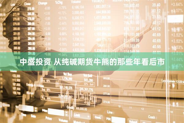中盛投资 从纯碱期货牛熊的那些年看后市