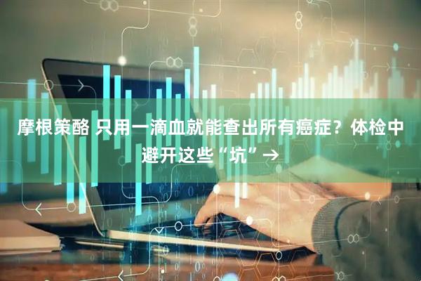 摩根策酪 只用一滴血就能查出所有癌症？体检中避开这些“坑”→