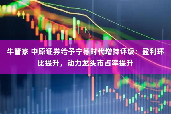 牛管家 中原证券给予宁德时代增持评级：盈利环比提升，动力龙头市占率提升