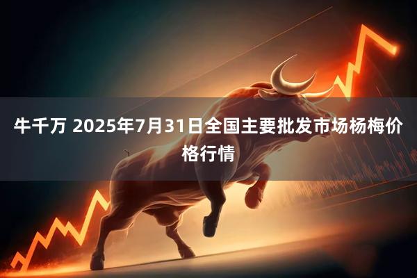 牛千万 2025年7月31日全国主要批发市场杨梅价格行情