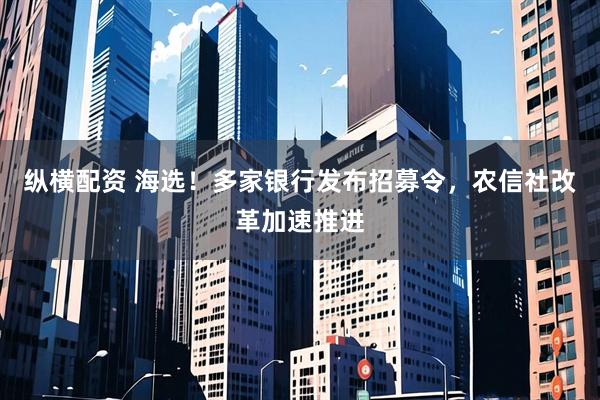 纵横配资 海选！多家银行发布招募令，农信社改革加速推进