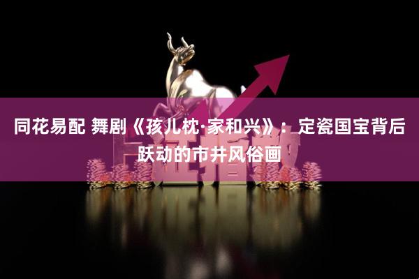 同花易配 舞剧《孩儿枕·家和兴》：定瓷国宝背后跃动的市井风俗画