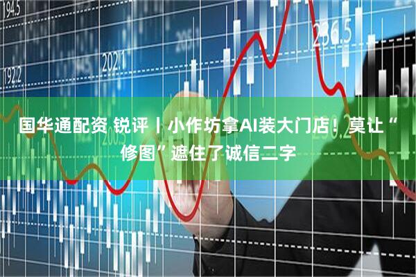 国华通配资 锐评丨小作坊拿AI装大门店！莫让“修图”遮住了诚信二字