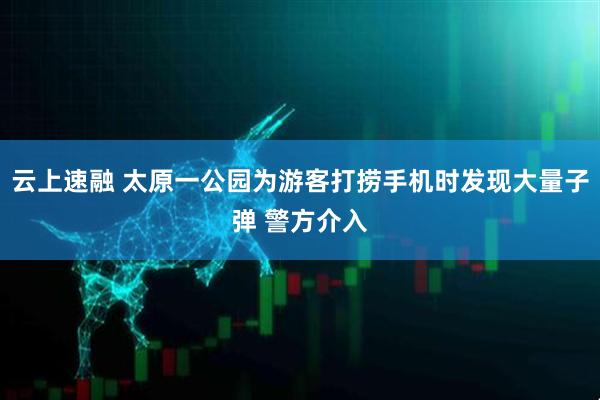 云上速融 太原一公园为游客打捞手机时发现大量子弹 警方介入
