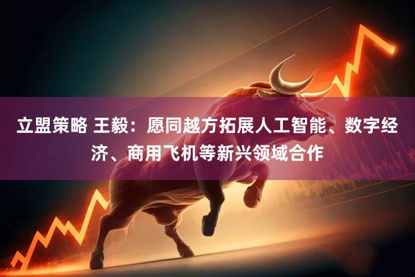 立盟策略 王毅：愿同越方拓展人工智能、数字经济、商用飞机等新兴领域合作