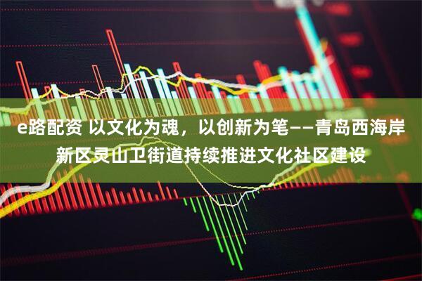 e路配资 以文化为魂，以创新为笔——青岛西海岸新区灵山卫街道持续推进文化社区建设
