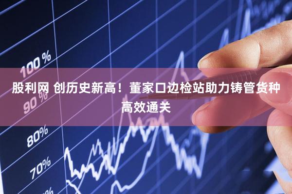 股利网 创历史新高！董家口边检站助力铸管货种高效通关