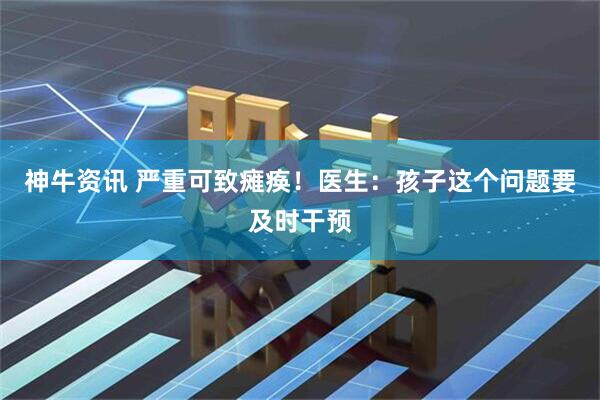 神牛资讯 严重可致瘫痪！医生：孩子这个问题要及时干预