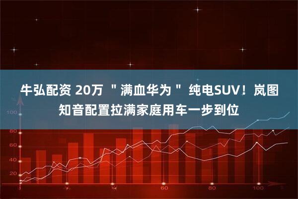 牛弘配资 20万 ＂满血华为＂ 纯电SUV！岚图知音配置拉满家庭用车一步到位
