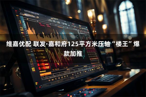 维嘉优配 联发·嘉和府125平方米压轴“楼王”爆款加推