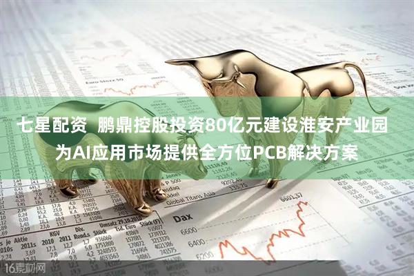 七星配资  鹏鼎控股投资80亿元建设淮安产业园  为AI应用市场提供全方位PCB解决方案