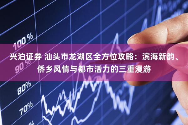 兴泊证券 汕头市龙湖区全方位攻略：滨海新韵、侨乡风情与都市活力的三重漫游