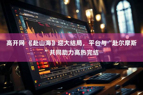 高开网 《赴山海》迎大结局，平台与“赴尔摩斯”共同助力高热完结