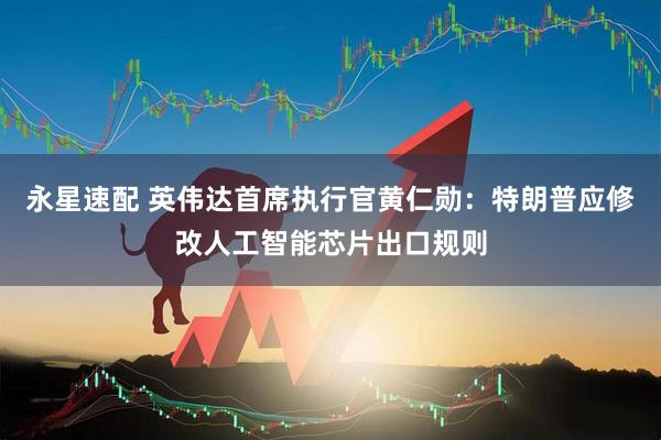 永星速配 英伟达首席执行官黄仁勋：特朗普应修改人工智能芯片出口规则