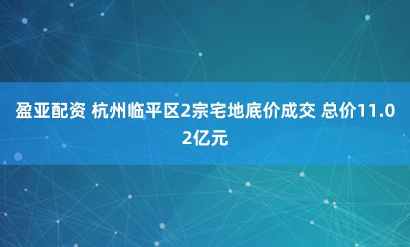 盈亚配资 杭州临平区2宗宅地底价成交 总价11.02亿元