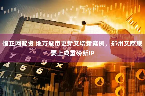 恒正网配资 地方城市更新又增新案例，郑州文商旅要上线重磅新IP