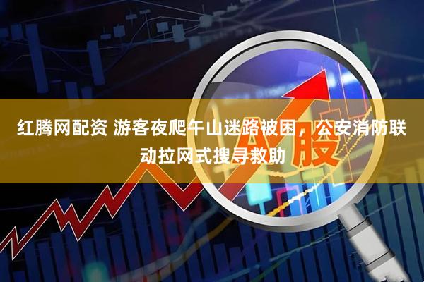 红腾网配资 游客夜爬午山迷路被困，公安消防联动拉网式搜寻救助