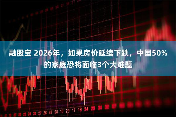 融股宝 2026年，如果房价延续下跌，中国50%的家庭恐将面临3个大难题