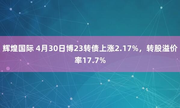 辉煌国际 4月30日博23转债上涨2.17%，转股溢价率17.7%