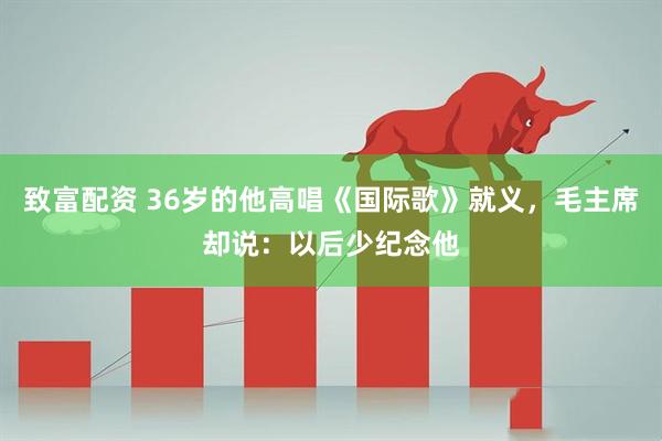 致富配资 36岁的他高唱《国际歌》就义，毛主席却说：以后少纪念他