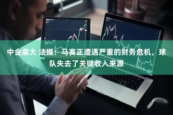 中金宸大 法媒：马赛正遭遇严重的财务危机，球队失去了关键收入来源
