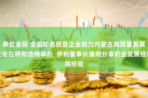 鼎红金投 全国知名民营企业助力内蒙古高质量发展大会在呼和浩特举办  伊利董事长潘刚分享奶业发展经验
